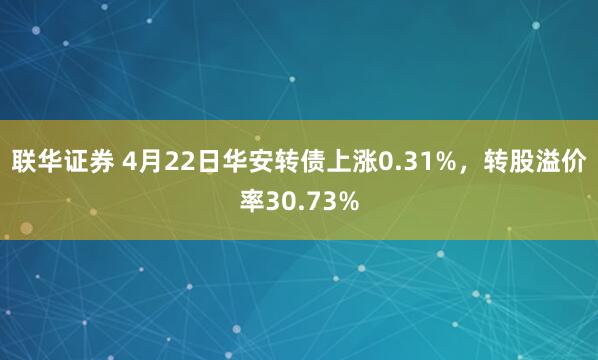 联华证券 4月22日华安转债上涨0.31%，转股溢价率30.73%
