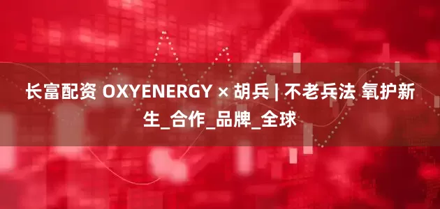长富配资 OXYENERGY × 胡兵 | 不老兵法 氧护新生_合作_品牌_全球