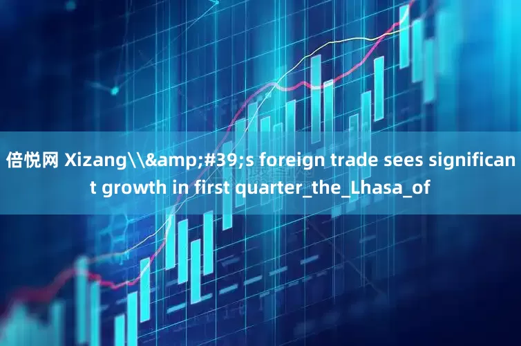 倍悦网 Xizang\'s foreign trade sees significant growth in first quarter_the_Lhasa_of
