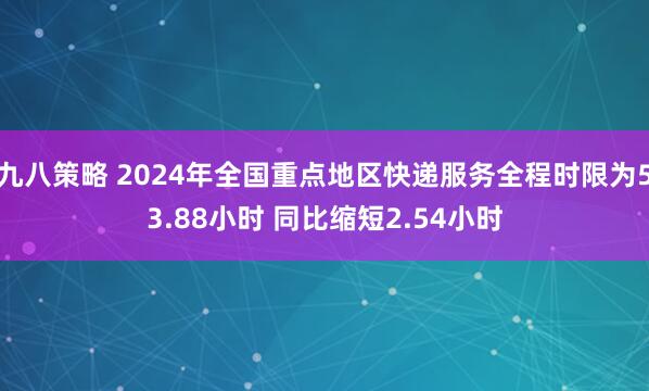 九八策略 2024年全国重点地区快递服务全程时限为53.88小时 同比缩短2.54小时