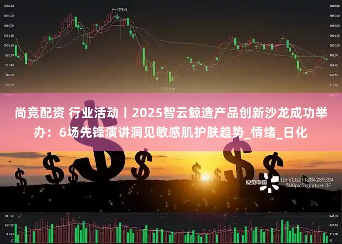 尚竞配资 行业活动丨2025智云鲸造产品创新沙龙成功举办：6场先锋演讲洞见敏感肌护肤趋势_情绪_日化