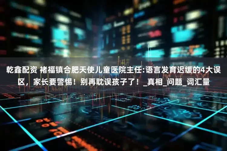 乾鑫配资 褚福镇合肥天使儿童医院主任:语言发育迟缓的4大误区，家长要警惕！别再耽误孩子了！_真相_问题_词汇量
