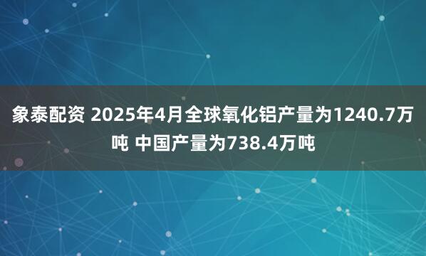 象泰配资 2025年4月全球氧化铝产量为1240.7万吨 中国产量为738.4万吨