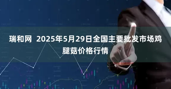 瑞和网  2025年5月29日全国主要批发市场鸡腿菇价格行情