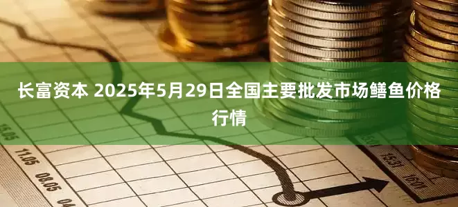 长富资本 2025年5月29日全国主要批发市场鳝鱼价格行情