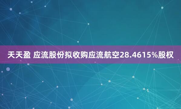天天盈 应流股份拟收购应流航空28.4615%股权