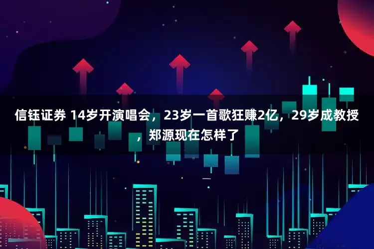 信钰证券 14岁开演唱会，23岁一首歌狂赚2亿，29岁成教授，郑源现在怎样了