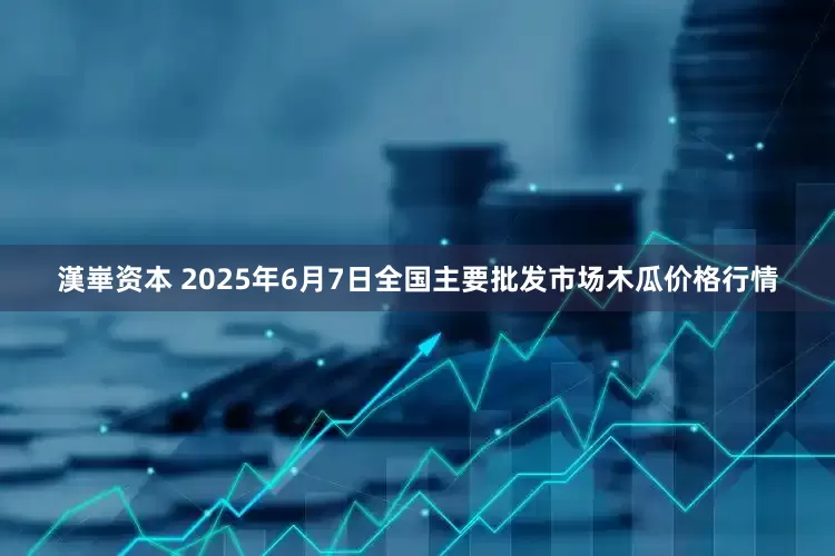 漢崋资本 2025年6月7日全国主要批发市场木瓜价格行情