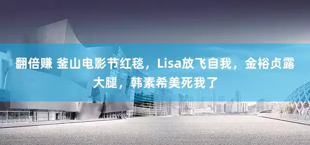 翻倍赚 釜山电影节红毯，Lisa放飞自我，金裕贞露大腿，韩素希美死我了
