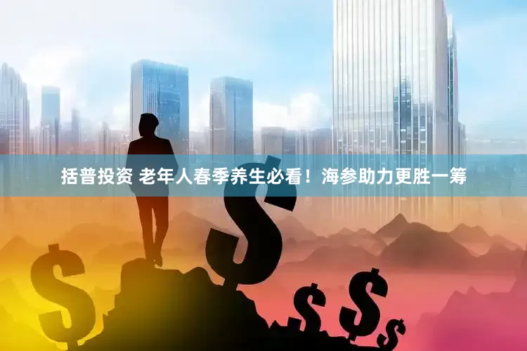 括普投资 老年人春季养生必看！海参助力更胜一筹