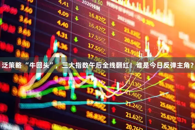 泛策略 “牛回头”，三大指数午后全线翻红！谁是今日反弹主角？