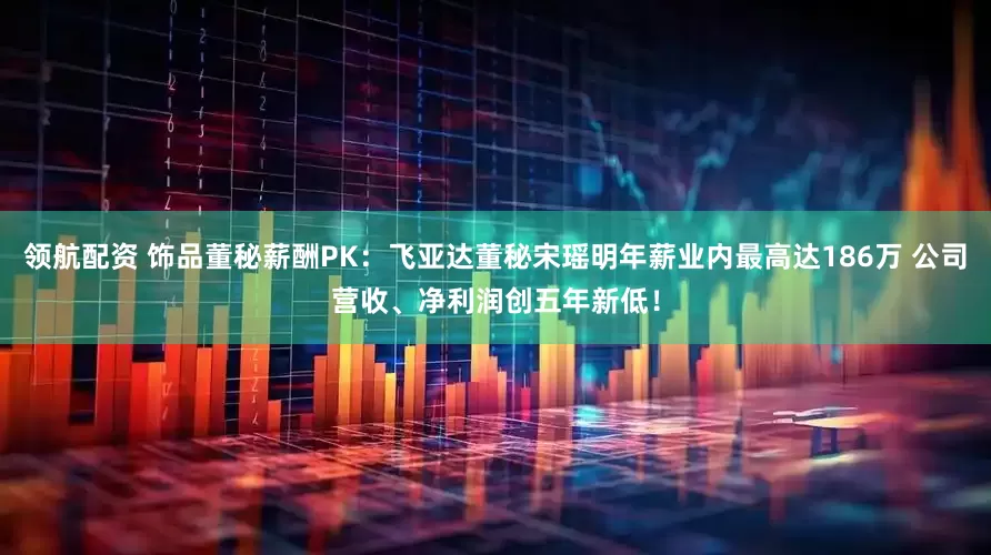 领航配资 饰品董秘薪酬PK：飞亚达董秘宋瑶明年薪业内最高达186万 公司营收、净利润创五年新低！