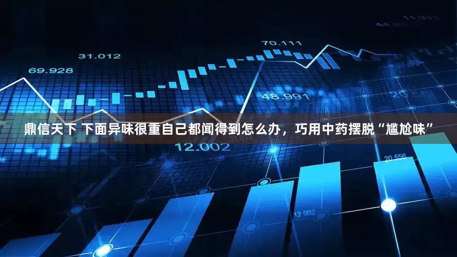 鼎信天下 下面异味很重自己都闻得到怎么办，巧用中药摆脱“尴尬味”