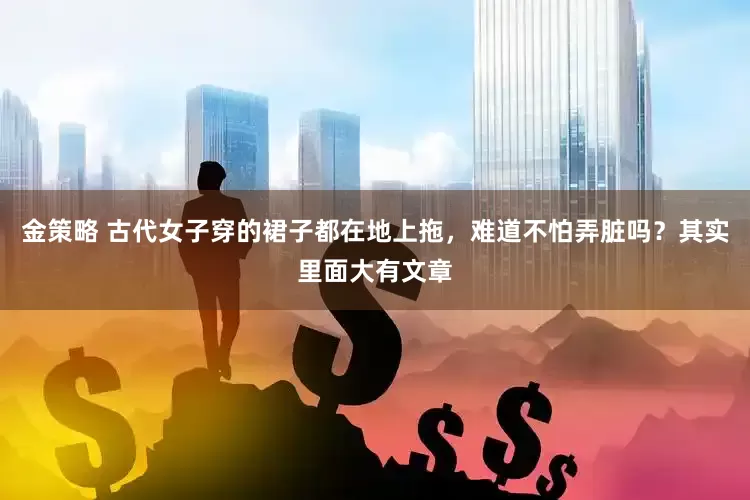 金策略 古代女子穿的裙子都在地上拖，难道不怕弄脏吗？其实里面大有文章